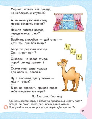 55
Мерцает ночью, как звезда,
на небосклоне спутник?
…
А на окне узорный след
мороз оставить может?
…
Неужто пятятся всегда,
передвигаясь, раки?
…
Верблюд способен — дай ответ —
идти три дня без пищи?
…
Бегут по рельсам поезда.
Они имеют ноги?
…
Скворец, не ведая стыда,
порой синицу дразнит?
…
Скажи мне: злые холода
для обезьян опасны?
…
Ну а любимая еда у волка —
мёд и груши?
…
В конце спросить пришла пора:
тебе понравилась игра?
По Анатолию Бортняку
Как называется игра, в которую предложил играть поэт?
Всегда ли было легко дать правильный ответ?
Придумайте свои вопросы для игры «Да или нет?».
 