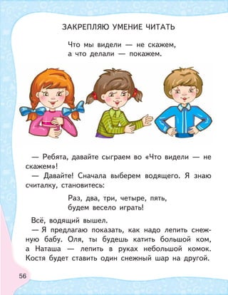 56
Что мы видели — не скажем,
а что делали — покажем.
— Ребята, давайте сыграем во «Что видели — не
скажем»!
— Давайте! Сначала выберем водящего. Я знаю
считалку, становитесь:
Раз, два, три, четыре, пять,
будем весело играть!
Всё, водящий вышел.
— Я предлагаю показать, как надо лепить снеж-
ную бабу. Оля, ты будешь катить большой ком,
а Наташа — лепить в руках небольшой комок.
Костя будет ставить один снежный шар на другой.
ЗАКРЕПЛЯЮ УМЕНИЕ ЧИТАТЬ
 