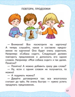 57
ПОВТОРИ, ПРОДОЛЖИ!
— Внимание! Все посмотрите на карточку!
А теперь слушайте, какое я составлю предло-
жение по картинке! Оно будет очень коротким.
Например: «Собака сидит». Следующий должен
повторить предложение и дополнить его одним
словом. Например: «Моя собака сидит» и так далее.
Понятно?
— Понятно! А можно добавить сразу два слова?
— Ну, если с одним словом не получается, то
можно!
— А подумать можно?
— Давайте договоримся так: все вполголоса
считают до трёх. Не очень быстро — нужно успеть
придумать предложение.
 