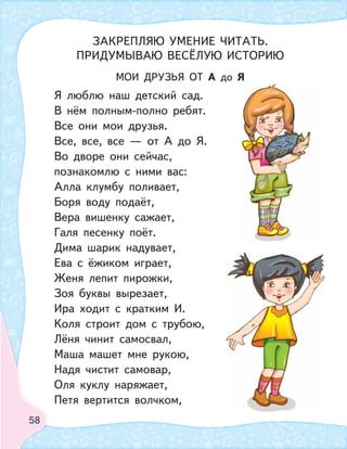 58
МОИ ДРУЗЬЯ ОТ А до Я
Я люблю наш детский сад.
В нём полным-полно ребят.
Все они мои друзья.
Все, все, все — от А до Я.
Во дворе они сейчас,
познакомлю с ними вас:
Алла клумбу поливает,
Боря воду подаёт,
Вера вишенку сажает,
Галя песенку поёт.
Дима шарик надувает,
Ева с ёжиком играет,
Женя лепит пирожки,
Зоя буквы вырезает,
Ира ходит с кратким И.
Коля строит дом с трубою,
Лёня чинит самосвал,
Маша машет мне рукою,
Надя чистит самовар,
Оля куклу наряжает,
Петя вертится волчком,
ЗАКРЕПЛЯЮ УМЕНИЕ ЧИТАТЬ.
ПРИДУМЫВАЮ ВЕСЁЛУЮ ИСТОРИЮ
 