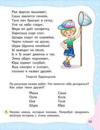 59
Рая фартук вышивает,
Саша хвалится сачком,
Таня мяч бросает в сетку,
Уля на небо глядит,
Федя ей даёт конфетку,
Харитоша сидя спит.
Цезарь ходит по скамейке,
Чарли пляшет на доске,
Шура Щукина линейкой
Ы выводит на песке.
Ь и Ъ знает девочка и так.
Эмма обруч поднимает,
Юра кормит голубей,
Яша смотрит и считает,
сколько я назвал друзей.
Георгий Ладонщиков
По рисункам назови ребят. Что помогло тебе догадаться?
Как зовут твоих друзей?
Маша Саша
Поля Коля
Оля Толя
Шура Юра
Назови имена, которые похожи. Попробуй придумать
весёлую историю с этими именами.
 