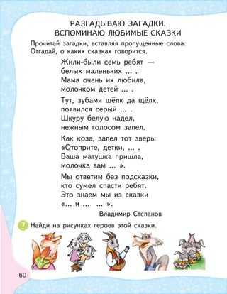60
Прочитай загадки, вставляя пропущенные слова.
Отгадай, о каких сказках говорится.
Найди на рисунках героев этой сказки.
Жили-были семь ребят —
белых маленьких … .
Мама очень их любила,
молочком детей … .
Тут, зубами щёлк да щёлк,
появился серый … .
Шкуру белую надел,
нежным голосом запел.
Как коза, запел тот зверь:
«Отоприте, детки, … .
Ваша матушка пришла,
молочка вам … ».
Мы ответим без подсказки,
кто сумел спасти ребят.
Это знаем мы из сказки
«… и … … ».
Владимир Степанов
РАЗГАДЫВАЮ ЗАГАДКИ.
ВСПОМИНАЮ ЛЮБИМЫЕ СКАЗКИ
 