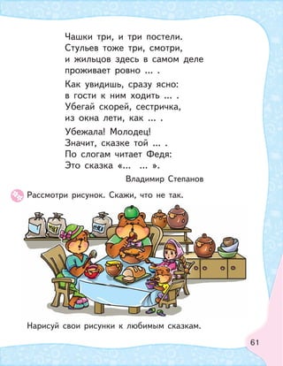 61
Рассмотри рисунок. Скажи, что не так.
Нарисуй свои рисунки к любимым сказкам.
Чашки три, и три постели.
Стульев тоже три, смотри,
и жильцов здесь в самом деле
проживает ровно … .
Как увидишь, сразу ясно:
в гости к ним ходить … .
Убегай скорей, сестричка,
из окна лети, как … .
Убежала! Молодец!
Значит, сказке той … .
По слогам читает Федя:
Это сказка «… … ».
Владимир Степанов
 