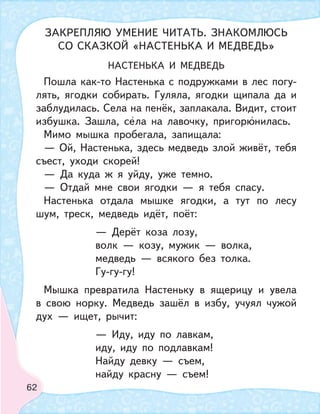 62
НАСТЕНЬКА И МЕДВЕДЬ
Пошла как-то Настенька с подружками в лес погу-
лять, ягодки собирать. Гуляла, ягодки щипала да и
заблудилась. Села на пенёк, заплакала. Видит, стоит
избушка. Зашла, села на лавочку, пригорюнилась.
Мимо мышка пробегала, запищала:
— Ой, Настенька, здесь медведь злой живёт, тебя
съест, уходи скорей!
— Да куда ж я уйду, уже темно.
— Отдай мне свои ягодки — я тебя спасу.
Настенька отдала мышке ягодки, а тут по лесу
шум, треск, медведь идёт, поёт:
— Дерёт коза лозу,
волк — козу, мужик — волка,
медведь — всякого без толка.
Гу-гу-гу!
Мышка превратила Настеньку в ящерицу и увела
в свою норку. Медведь зашёл в избу, учуял чужой
дух — ищет, рычит:
— Иду, иду по лавкам,
иду, иду по подлавкам!
Найду девку — съем,
найду красну — съем!
ЗАКРЕПЛЯЮ УМЕНИЕ ЧИТАТЬ. ЗНАКОМЛЮСЬ
СО СКАЗКОЙ «НАСТЕНЬКА И МЕДВЕДЬ»
 
