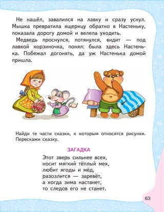 63
Не нашёл, завалился на лавку и сразу уснул.
Мышка превратила ящерицу обратно в Настеньку,
показала дорогу домой и велела уходить.
Медведь проснулся, потянулся, видит — под
лавкой корзиночка, понял: была здесь Настень-
ка. Побежал догонять, да уж Настенька домой
пришла.
Найди те части сказки, к которым относятся рисунки.
Перескажи сказку.
ЗАГАДКА
Этот зверь сильнее всех,
носит мягкий тёплый мех,
любит ягоды и мёд,
разозлится — заревёт,
а когда зима настанет,
то следов его не станет.
 