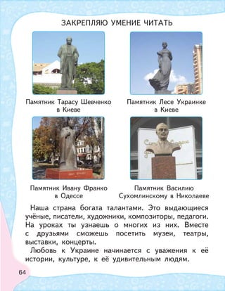 64
Наша страна богата талантами. Это выдающиеся
учёные, писатели, художники, композиторы, педагоги.
На уроках ты узнаешь о многих из них. Вместе
с друзьями сможешь посетить музеи, театры,
выставки, концерты.
Любовь к Украине начинается с уважения к её
истории, культуре, к её удивительным людям.
ЗАКРЕПЛЯЮ УМЕНИЕ ЧИТАТЬ
Памятник Тарасу Шевченко
в Киеве
Памятник Ивану Франко
в Одессе
Памятник Лесе Украинке
в Киеве
Памятник Василию
Сухомлинскому в Николаеве
 