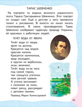 65
На портрете ты видишь великого украинского
поэта Тараса Григорьевича Шевченко. Этот портрет
он создал сам. Ещё в детстве у него проявился
талант к рисованию. В юности он начал писать
стихотворения. В своих произведениях Тарас
Шевченко изображал чудесную природу Украины,
её красивых и работящих людей.
ТЕЧЁТ ВОДА ОТ ЯВОРА
Течёт вода от явора
яром на долину.
Красуется над водою
красная калина.
Красуется калинонька,
явор молодеет,
а кругом их верболозы,
лозы зеленеют.
Течёт вода из-за леса
под самой горою,
там плещутся утяточки
меж речной травою.
А уточка выплывает
с селезнем за ними,
ловит ряску, рассуждает
с детками своими.
Перевод Марии Комиссаровой
ТАРАС ШЕВЧЕНКО
 