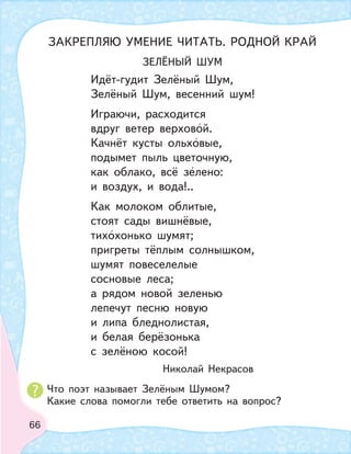 66
ЗЕЛЁНЫЙ ШУМ
Идёт-гудит Зелёный Шум,
Зелёный Шум, весенний шум!
Играючи, расходится
вдруг ветер верховой.
Качнёт кусты ольховые,
подымет пыль цветочную,
как облако, всё зелено:
и воздух, и вода!..
Как молоком облитые,
стоят сады вишнёвые,
тихохонько шумят;
пригреты тёплым солнышком,
шумят повеселелые
сосновые леса;
а рядом новой зеленью
лепечут песню новую
и липа бледнолистая,
и белая берёзонька
с зелёною косой!
Николай Некрасов
ЗАКРЕПЛЯЮ УМЕНИЕ ЧИТАТЬ. РОДНОЙ КРАЙ
Что поэт называет Зелёным Шумом?
Какие слова помогли тебе ответить на вопрос?
 