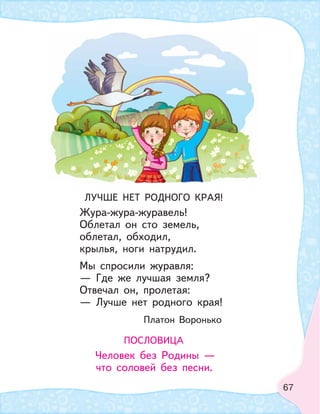 67
ЛУЧШЕ НЕТ РОДНОГО КРАЯ!
Жура-жура-журавель!
Облетал он сто земель,
облетал, обходил,
крылья, ноги натрудил.
Мы спросили журавля:
— Где же лучшая земля?
Отвечал он, пролетая:
— Лучше нет родного края!
Платон Воронько
ПОСЛОВИЦА
Человек без Родины —
что соловей без песни.
 