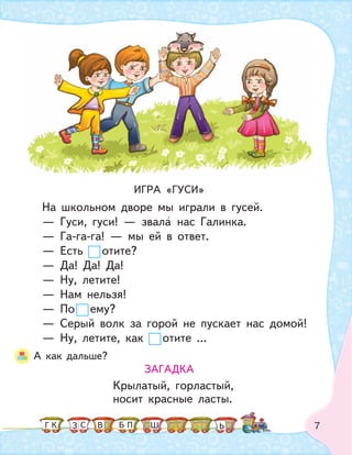 7
ИГРА «ГУСИ»
На школьном дворе мы играли в гусей.
— Гуси, гуси! — звала нас Галинка.
— Га-га-га! — мы ей в ответ.
— Есть отите?
— Да! Да! Да!
— Ну, летите!
— Нам нельзя!
— По ему?
— Серый волк за горой не пускает нас домой!
— Ну, летите, как отите ...
А как дальше?
ЗАГАДКА
Крылатый, горластый,
носит красные ласты.
К С ПБ ШЗ ЬГ В
 