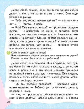 70
Детям стало скучно, ведь все были заняты своим
делом и никто не хотел играть с ними. Они под-
бежали к ручью.
— Тебе уж, верно, нечего делать? — сказали ему
дети. — Поиграй с нами!
— Как! Мне нечего делать? — прожурчал сердито
ручей. — Посмотрите на меня: я работаю днём
и ночью, не знаю ни минуты покоя. Разве не я пою
людей и животных? Кто же вертит мельничные ко-
лёса, носит лодки и тушит пожары? У меня столько
работы, что голова идёт кругом! — прибавил ручей
и принялся журчать по камням.
Кого встретили дети в роще?
Чем занимались лесные жители этим солнечным утром?
Готовы ли они были играть с ребятами?
Детям стало ещё скучней. Они подумали, что луч-
ше было бы им пойти сначала в школу, а уж потом
зайти в рощу. Но в это время мальчик приметил
на зелёной ветке красивую малиновку. Она сидела,
казалось, очень спокойно и от нечего делать насви-
стывала весёлую песенку.
— Эй ты, весёлый запевала! — закричал мали-
новке мальчик. — Тебе-то уж точно нечего делать,
поиграй с нами.
— Как, — просвистала обиженная малиновка, —
мне нечего делать? Разве я целый день не ловила
 