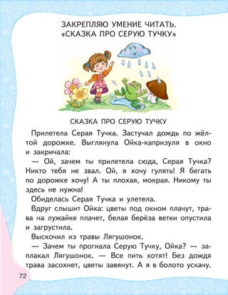 72
СКАЗКА ПРО СЕРУЮ ТУЧКУ
Прилетела Серая Тучка. Застучал дождь по жёл-
той дорожке. Выглянула Ойка-капризуля в окно
и закричала:
— Ой, зачем ты прилетела сюда, Серая Тучка?
Никто тебя не звал. Ой, я хочу гулять! Я бегать
по дорожке хочу! А ты плохая, мокрая. Никому ты
здесь не нужна!
Обиделась Серая Тучка и улетела.
Вдруг слышит Ойка: цветы под окном плачут, тра-
ва на лужайке плачет, белая берёза ветки опустила
и загрустила.
Выскочил из травы Лягушонок.
— Зачем ты прогнала Серую Тучку, Ойка? — за-
плакал Лягушонок. — Все пить хотят! Без дождя
трава засохнет, цветы завянут. А я в болото ускачу.
ЗАКРЕПЛЯЮ УМЕНИЕ ЧИТАТЬ.
«СКАЗКА ПРО СЕРУЮ ТУЧКУ»
 