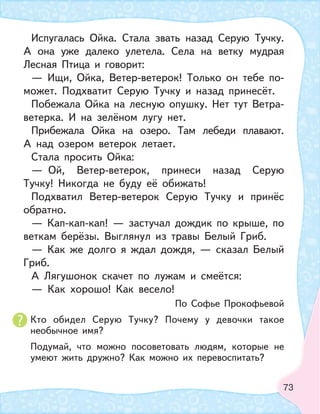 73
Испугалась Ойка. Стала звать назад Серую Тучку.
А она уже далеко улетела. Села на ветку мудрая
Лесная Птица и говорит:
— Ищи, Ойка, Ветер-ветерок! Только он тебе по-
может. Подхватит Серую Тучку и назад принесёт.
Побежала Ойка на лесную опушку. Нет тут Ветра-
ветерка. И на зелёном лугу нет.
Прибежала Ойка на озеро. Там лебеди плавают.
А над озером ветерок летает.
Стала просить Ойка:
— Ой, Ветер-ветерок, принеси назад Серую
Тучку! Никогда не буду её обижать!
Подхватил Ветер-ветерок Серую Тучку и принёс
обратно.
— Кап-кап-кап! — застучал дождик по крыше, по
веткам берёзы. Выглянул из травы Белый Гриб.
— Как же долго я ждал дождя, — сказал Белый
Гриб.
А Лягушонок скачет по лужам и смеётся:
— Как хорошо! Как весело!
По Софье Прокофьевой
Кто обидел Серую Тучку? Почему у девочки такое
необычное имя?
Подумай, что можно посоветовать людям, которые не
умеют жить дружно? Как можно их перевоспитать?
 