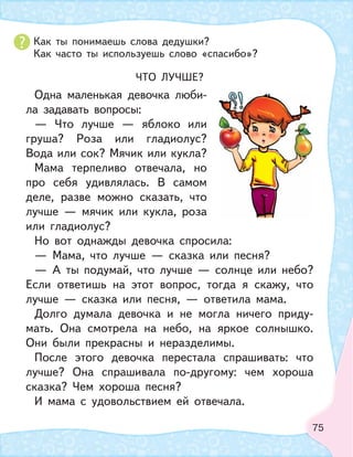 75
Как ты понимаешь слова дедушки?
Как часто ты используешь слово «спасибо»?
ЧТО ЛУЧШЕ?
Одна маленькая девочка люби-
ла задавать вопросы:
— Что лучше — яблоко или
груша? Роза или гладиолус?
Вода или сок? Мячик или кукла?
Мама терпеливо отвечала, но
про себя удивлялась. В самом
деле, разве можно сказать, что
лучше — мячик или кукла, роза
или гладиолус?
Но вот однажды девочка спросила:
— Мама, что лучше — сказка или песня?
— А ты подумай, что лучше — солнце или небо?
Если ответишь на этот вопрос, тогда я скажу, что
лучше — сказка или песня, — ответила мама.
Долго думала девочка и не могла ничего приду-
мать. Она смотрела на небо, на яркое солнышко.
Они были прекрасны и неразделимы.
После этого девочка перестала спрашивать: что
лучше? Она спрашивала по-другому: чем хороша
сказка? Чем хороша песня?
И мама с удовольствием ей отвечала.
 