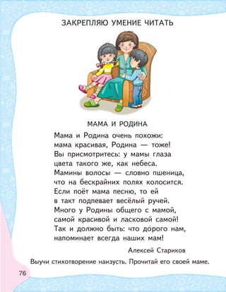 76
МАМА И РОДИНА
Мама и Родина очень похожи:
мама красивая, Родина — тоже!
Вы присмотритесь: у мамы глаза
цвета такого же, как небеса.
Мамины волосы — словно пшеница,
что на бескрайних полях колосится.
Если поёт мама песню, то ей
в такт подпевает весёлый ручей.
Много у Родины общего с мамой,
самой красивой и ласковой самой!
Так и должно быть: что дорого нам,
напоминает всегда наших мам!
Алексей Стариков
Выучи стихотворение наизусть. Прочитай его своей маме.
ЗАКРЕПЛЯЮ УМЕНИЕ ЧИТАТЬ
 