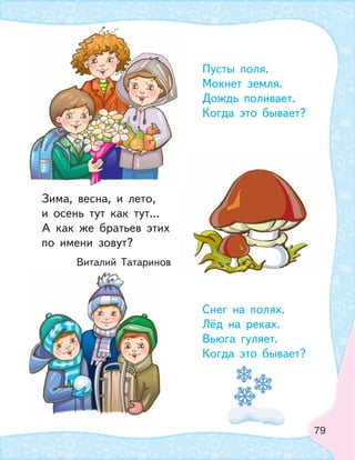 79
Пусты поля.
Мокнет земля.
Дождь поливает.
Когда это бывает?
Зима, весна, и лето,
и осень тут как тут...
А как же братьев этих
по имени зовут?
Виталий Татаринов
Снег на полях.
Лёд на реках.
Вьюга гуляет.
Когда это бывает?
 