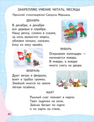 80
ДЕКАБРЬ
В декабре, в декабре
все деревья в серебре.
Нашу речку, словно в сказке,
за ночь вымостил мороз,
обновил коньки, салазки,
ёлку из лесу привёз.
ФЕВРАЛЬ
Дуют ветры в феврале,
воют в трубах громко.
Змейкой мчится по земле
лёгкая позёмка.
ЯНВАРЬ
Открываем календарь —
начинается январь.
В январе, в январе
много снегу на дворе.
МАРТ
Рыхлый снег темнеет в марте.
Тают льдинки на окне.
Зайчик бегает по парте
и по карте на стене.
ЗАКРЕПЛЯЮ УМЕНИЕ ЧИТАТЬ. МЕСЯЦЫ
Прочитай стихотворения Самуила Маршака.
 