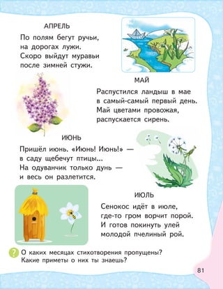 81
АПРЕЛЬ
По полям бегут ручьи,
на дорогах лужи.
Скоро выйдут муравьи
после зимней стужи.
ИЮНЬ
Пришёл июнь. «Июнь! Июнь!» —
в саду щебечут птицы…
На одуванчик только дунь —
и весь он разлетится.
МАЙ
Распустился ландыш в мае
в самый-самый первый день.
Май цветами провожая,
распускается сирень.
ИЮЛЬ
Сенокос идёт в июле,
где-то гром ворчит порой.
И готов покинуть улей
молодой пчелиный рой.
О каких месяцах стихотворения пропущены?
Какие приметы о них ты знаешь?
ИЮ
 