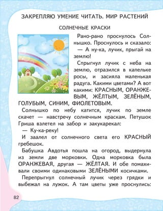 82
СОЛНЕЧНЫЕ КРАСКИ
Рано-рано проснулось Сол-
нышко. Проснулось и сказало:
— А ну-ка, лучик, прыгай на
землю!
Спрыгнул лучик с неба на
землю, отразился в капельке
росы, и засияла маленькая
радуга. Какими цветами? А вот
какими: КРАСНЫМ, ОРАНЖЕ-
ВЫМ, ЖЁЛТЫМ, ЗЕЛЁНЫМ,
ГОЛУБЫМ, СИНИМ, ФИОЛЕТОВЫМ.
Солнышко по небу катится, лучик по земле
скачет — навстречу солнечным краскам. Петушок
Гриша взлетел на забор и закукарекал:
— Ку-ка-реку!
И заалел от солнечного света его КРАСНЫЙ
гребешок.
Бабушка Авдотья пошла на огород, выдернула
из земли две морковки. Одна морковка была
ОРАНЖЕВАЯ, другая — ЖЁЛТАЯ. И обе помахи-
вали своими одинаковыми ЗЕЛЁНЫМИ косичками.
Перепрыгнул солнечный лучик через грядки и
выбежал на лужок. А там цветы уже проснулись:
ЗАКРЕПЛЯЮ УМЕНИЕ ЧИТАТЬ. МИР РАСТЕНИЙ
 