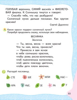 83
Какие краски подарил солнечный лучик?
Попробуй продолжить сказку, используя свои наблюдения.
Разгадай пословицу.
ГОЛУБАЯ вероника, СИНИЙ василёк и ФИОЛЕТО-
ВАЯ фиалка. К Солнышку тянутся и говорят:
— Спасибо тебе, что нас разбудило!
Солнечный лучик дальше поскакал. Как кругом
красиво!
Сергей Дудченко
ВЕСНЯНКА
Закличка
— Ты, весна, весна — всем красна!
Что ты нам, весна, принесла?
— Принесла я вам ясное
в небе солнышко красное,
чтобы рожь росла-золотилась,
чтоб пшениченька колосилась,
чтоб цвели повсюду цветочки,
чтобы дети плели веночки.
 
