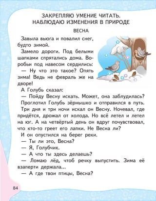 84
ВЕСНА
Завыла вьюга и повалил снег,
будто зимой.
Замело дороги. Под белыми
шапками спрятались дома. Во-
робьи под навесом сердились:
— Ну что это такое? Опять
зима! Ведь не февраль же на
дворе!
А Голубь сказал:
— Пойду Весну искать. Может, она заблудилась?
Проглотил Голубь зёрнышко и отправился в путь.
Три дня и три ночи искал он Весну. Ночевал, где
придётся, дрожал от холода. Но всё летел и летел
на юг. А на четвёртый день он вдруг почувствовал,
что кто-то греет его лапки. Не Весна ли?
И он опустился на берег реки.
— Ты ли это, Весна?
— Я, Голубчик.
— А что ты здесь делаешь?
— Ломаю лёд, чтоб речку выпустить. Зима её
взаперти держала…
— А где твои птицы, Весна?
ЗАКРЕПЛЯЮ УМЕНИЕ ЧИТАТЬ.
НАБЛЮДАЮ ИЗМЕНЕНИЯ В ПРИРОДЕ
 