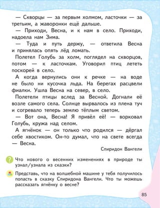 85
Что нового о весенних изменениях в природе ты
узнал/узнала из сказки?
Представь, что на волшебной машине у тебя получилось
попасть в сказку Спиридона Вангели. Что ты можешь
рассказать ягнёнку о весне?
— Скворцы — за первым холмом, ласточки — за
третьим, а жаворонки ещё дальше.
— Приходи, Весна, и к нам в село. Приходи,
надоела нам Зима.
— Туда и путь держу, — ответила Весна
и принялась опять лёд ломать.
Полетел Голубь за холм, поглядел на скворцов,
потом — к ласточкам. Уговорил птиц лететь
поскорей в село.
А когда вернулись они к речке — на воде
не было ни кусочка льда. На берегах расцвели
фиалки. Ушла Весна на север, в село.
Полетели птицы вслед за Весной. Догнали её
возле самого села. Солнце вырвалось из плена туч
и согревало теперь землю тёплым светом.
— Вот она, Весна! Я привёл её! — ворковал
Голубь, кружа над селом.
А ягнёнок — он только что родился — дёргал
себе хвостиком. Он-то думал, что на свете всегда
— Весна.
Спиридон Вангели
 