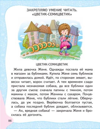 86
ЦВЕТИК-СЕМИЦВЕТИК
Жила девочка Женя. Однажды послала её мама
в магазин за бубликами. Купила Женя семь бубликов
и отправилась домой. Идёт, по сторонам зевает, вы-
вески читает, ворон считает. А тем временем сзади
пристала незнакомая собака, да все бублики один
за другим съела: сначала папины с тмином, потом
мамины с маком, потом Женины с сахаром. Почув-
ствовала Женя, что бублики стали лёгкие. Оберну-
лась, да уж поздно. Верёвочка болтается пустая,
а собака последний бублик доедает, облизывается.
— Ах, вредная собака! — закричала Женя и бро-
силась её догонять.
ЗАКРЕПЛЯЮ УМЕНИЕ ЧИТАТЬ.
«ЦВЕТИК-СЕМИЦВЕТИК»
 