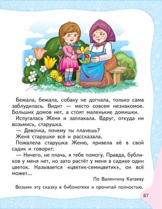 87
Бежала, бежала, собаку не догнала, только сама
заблудилась. Видит — место совсем незнакомое.
Больших домов нет, а стоят маленькие домишки.
Испугалась Женя и заплакала. Вдруг, откуда ни
возьмись, старушка.
— Девочка, почему ты плачешь?
Женя старушке всё и рассказала.
Пожалела старушка Женю, привела её в свой
садик и говорит:
— Ничего, не плачь, я тебе помогу. Правда, бубли-
ков у меня нет, но зато растёт у меня в садике один
цветок. Называется «цветик-семицветик», он всё
может...
По Валентину Катаеву
Возьми эту сказку в библиотеке и прочитай полностью.
 