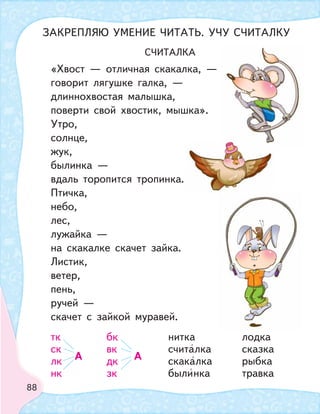 88
СЧИТАЛКА
«Хвост — отличная скакалка, —
говорит лягушке галка, —
длиннохвостая малышка,
поверти свой хвостик, мышка».
Утро,
солнце,
жук,
былинка —
вдаль торопится тропинка.
Птичка,
небо,
лес,
лужайка —
на скакалке скачет зайка.
Листик,
ветер,
пень,
ручей —
скачет с зайкой муравей.
тк бк нитка лодка
ск
А
вк
А
считалка сказка
лк дк скакалка рыбка
нк зк былинка травка
ЗАКРЕПЛЯЮ УМЕНИЕ ЧИТАТЬ. УЧУ СЧИТАЛКУ
 