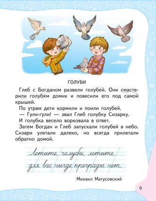 9
ГОЛУБИ
Глеб с Богданом развели голубей. Они смасте-
рили голубям домик и повесили его под самой
крышей.
По утрам дети кормили и поили голубей.
— Гули-гули! — звал Глеб голубку Сизарку.
И голубка весело ворковала в ответ.
Затем Богдан и Глеб запускали голубей в небо.
Сизари улетали далеко, но всегда прилетали
обратно домой.
Михаил Матусовский
 
