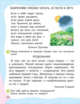 90
Если в небе ходят грозы,
если травы расцвели,
если рано утром росы
гнут былинки до земли,
если в рощах над калиной
вплоть до ночи гул пчелиный,
если солнышком согрета
вся вода в реке до дна —
значит, это уже лето!
Значит, кончилась весна!
Евгения Трутнева
Какие изменения в природе говорят нам, что наступило
лето?
Как тебе даётся предмет ягодознание?
Какие лесные ягоды ты знаешь?
ЯГОДОЗНАНИЕ
В лесу как на ноги встал, глаза открыл — так
и школьник. Изучай лесные науки: хищниковедение,
пряткоумение, послушание. Науки серьёзные!.. Но
есть предмет и полегче — ягодознание. Это самый
любимый предмет птиц. Землянику и малину птенцы
одолевают легко и быстро. И никогда их ни с чем
не путают. А вот чернико- и голубикознание дают-
ся им с трудом.
Николай Сладков
ЗАКРЕПЛЯЮ УМЕНИЕ ЧИТАТЬ. В ГОСТИ К ЛЕТУ
 