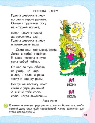 91
ПЕСЕНКА В ЛЕСУ
Гуляла девочка в лесу
погожим утром ранним.
Сбивала прутиком росу
на ягодной поляне,
венки пахучие плела
да землянику ела…
Гуляла девочка в лесу
и потихоньку пела:
— Свети нам, солнышко, свети!
Легко с тобой живётся.
И даже песенка в пути
сама собой поётся.
От нас за тучи-облака
не уходи, не надо —
и лес, и поле, и река
теплу и солнцу рады.
Послушай песенку мою:
свети с утра до ночи!
А я ещё тебе спою,
спою, когда захочешь…
Яков Аким
К каким явлениям природы ты хочешь обратиться, чтобы
летний день стал ещё прекраснее? Какие заклички для
этого используешь?
ИЮНЬ
ИЮЛЬ
 