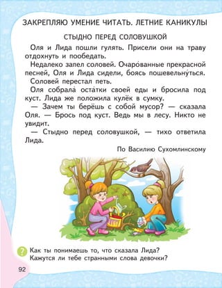 92
СТЫДНО ПЕРЕД СОЛОВУШКОЙ
Оля и Лида пошли гулять. Присели они на траву
отдохнуть и пообедать.
Недалеко запел соловей. Очарованные прекрасной
песней, Оля и Лида сидели, боясь пошевельнуться.
Соловей перестал петь.
Оля собрала остатки своей еды и бросила под
куст. Лида же положила кулёк в сумку.
— Зачем ты берёшь с собой мусор? — сказала
Оля. — Брось под куст. Ведь мы в лесу. Никто не
увидит.
— Стыдно перед соловушкой, — тихо ответила
Лида.
По Василию Сухомлинскому
Как ты понимаешь то, что сказала Лида?
Кажутся ли тебе странными слова девочки?
ЗАКРЕПЛЯЮ УМЕНИЕ ЧИТАТЬ. ЛЕТНИЕ КАНИКУЛЫ
 