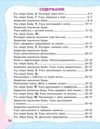 94
Учу новую букву. Ь. Исследую звуки речи................................. 4–5
Учу новую букву. Г. Учусь общаться в игре .............................. 6–7
Закрепляю выученные буквы ....................................................... 8–9
Учу новую букву. Ч. Учусь рассказывать сказку ................... 10–11
Закрепляю выученные буквы.
Учусь работать с детской книгой ............................................ 12–13
Учу новую букву. Ж.
Исследую правила написания слов (жи–ши) .......................... 14–15
Закрепляю выученные буквы.
Учусь оформлять предложения на письме ............................. 16–17
Учу новую букву. Ё. Исследую значение слов ....................... 18–19
Закрепляю выученные буквы.
Учусь самостоятельно рассказывать........................................ 20–21
Закрепляю выученные буквы.
Читаю и пересказываю сказку «Палочка-выручалочка»..............22–23
Учу новую букву. Х .................................................................. 24–25
Закрепляю выученные буквы. Учусь читать выразительно .... 26–27
Учу новую букву. Э. Учусь рассказывать по рисунку............ 28–29
Учу новую букву. Ц.
Рассказываю о событиях из своей жизни .............................. 30–31
Закрепляю выученные буквы.
Разыгрываю сказку «Волк и семеро козлят» ........................ 32–33
Учу новую букву. Ф. Учусь рассказывать о профессиях............34–35
Закрепляю выученные буквы. Учусь выражать своё мнение......36–37
Учу новую букву. Щ. Учусь рассказывать по рисунку .......... 38–39
Учу новую букву. Ю. Рассказываю о своих увлечениях.............40–41
Закрепляю выученные буквы. Учусь рассказывать
о космосе .................................................................................. 42–43
Закрепляю выученные буквы.
Учусь рассказывать о народных приметах ............................. 44–45
Учу новую букву. Ь. Учусь различать звуки........................... 46–47
Учу новую букву. Ъ. Дополняю предложение........................ 48–49
СОДЕРЖАНИЕ
 