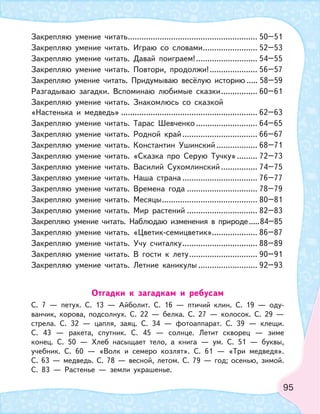 95
Закрепляю умение читать......................................................... 50–51
Закрепляю умение читать. Играю со словами........................ 52–53
Закрепляю умение читать. Давай поиграем!........................... 54–55
Закрепляю умение читать. Повтори, продолжи!..................... 56–57
Закрепляю умение читать. Придумываю весёлую историю ..... 58–59
Разгадываю загадки. Вспоминаю любимые сказки................ 60–61
Закрепляю умение читать. Знакомлюсь со сказкой
«Настенька и медведь» ............................................................ 62–63
Закрепляю умение читать. Тарас Шевченко ........................... 64–65
Закрепляю умение читать. Родной край................................. 66–67
Закрепляю умение читать. Константин Ушинский .................. 68–71
Закрепляю умение читать. «Сказка про Серую Тучку»......... 72–73
Закрепляю умение читать. Василий Сухомлинский................ 74–75
Закрепляю умение читать. Наша страна ................................. 76–77
Закрепляю умение читать. Времена года ............................... 78–79
Закрепляю умение читать. Месяцы.......................................... 80–81
Закрепляю умение читать. Мир растений ............................... 82–83
Закрепляю умение читать. Наблюдаю изменения в природе.....84–85
Закрепляю умение читать. «Цветик-семицветик».................... 86–87
Закрепляю умение читать. Учу считалку................................. 88–89
Закрепляю умение читать. В гости к лету.............................. 90–91
Закрепляю умение читать. Летние каникулы .......................... 92–93
Отгадки к загадкам и ребусам
С. 7 — петух. С. 13 — Айболит. С. 16 — птичий клин. С. 19 — оду-
ванчик, корова, подсолнух. С. 22 — белка. С. 27 — колосок. С. 29 —
стрела. С. 32 — цапля, заяц. С. 34 — фотоаппарат. С. 39 — клещи.
С. 43 — ракета, спутник. С. 45 — солнце. Летит скворец — зиме
конец. С. 50 — Хлеб насыщает тело, а книга — ум. С. 51 — буквы,
учебник. С. 60 — «Волк и семеро козлят». С. 61 — «Три медведя».
С. 63 — медведь. С. 78 — весной, летом. С. 79 — год; осенью, зимой.
С. 83 — Растенье — земли украшенье.
 