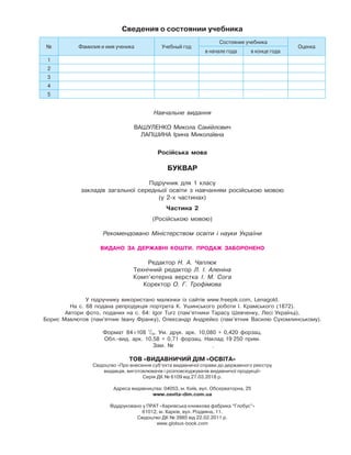 Навчальне видання
ВАШУЛЕНКО Микола Самійлович
ЛАПШИНА Ірина Миколаївна
Російська мова
БУКВАР
Підручник для 1 класу
закладів загальної середньої освіти з навчанням російською мовою
(у 2-х частинах)
Частина 2
(Російською мовою)
Рекомендовано Міністерством освіти і науки України
ВИДАНО ЗА ДЕРЖАВНІ КОШТИ. ПРОДАЖ ЗАБОРОНЕНО
Редактор Н. А. Чаплюк
Технічний редактор Л. І. Аленіна
Комп’ютерна верстка І. М. Сога
Коректор О. Г. Трофімова
У підручнику використано малюнки із сайтів www.freepik.com, Lenagold.
На с. 68 подана репродукція портрета К. Ушинського роботи І. Крамського (1872).
Автори фото, поданих на с. 64: Igor Turz (пам’ятники Тарасу Шевченку, Лесі Українці),
Борис Мавлютов (пам’ятник Івану Франку), Олександр Андрейко (пам’ятник Василю Сухомлинському).
Формат 84×108 1
/16. Ум. друк. арк. 10,080 + 0,420 форзац.
Обл.-вид. арк. 10,58 + 0,71 форзац. Наклад 19 250 прим.
Зам. № .
ТОВ «ВИДАВНИЧИЙ ДІМ «ОСВІТА»
Свідоцтво «Про внесення суб’єкта видавничої справи до державного реєстру
видавців, виготовлювачів і розповсюджувачів видавничої продукції»
Серія ДК № 6109 від 27.03.2018 р.
Адреса видавництва: 04053, м. Київ, вул. Обсерваторна, 25
www.osvita-dim.com.ua
Віддруковано у ПРАТ «Харківська книжкова фабрика “Глобус”»
61012, м. Харків, вул. Різдвяна, 11.
Свідоцтво ДК № 3985 від 22.02.2011 р.
www.globus-book.com
Сведения о состоянии учебника
№ Фамилия и имя ученика Учебный год
Состояние учебника
Оценка
в начале года в конце года
1
2
3
4
5
 