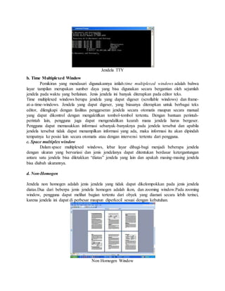 Jendela TTY 
b. Time Multiplexed Window 
Pemikiran yang mendasari digunakannya istilah time multiplexed windows adalah bahwa 
layar tampilan merupakan sumber daya yang bisa digunakan secara bergantian oleh sejumlah 
jendela pada waktu yang berlainan. Jenis jendela ini banyak diterapkan pada editor teks. 
Time multiplexed windows berupa jendela yang dapat digeser (scrollable windows) dan frame-at- 
a-time-windows. Jendela yang dapat digeser, yang biasanya diterapkan untuk berbagai teks 
editor, dilengkapi dengan fasilitas penggeseran jendela secara otomatis maupun secara manual 
yang dapat dikontrol dengan mengaktifkan tombol-tombol tertentu. Dengan bantuan perintah-perintah 
lain, pengguna juga dapat mengendalikan kearah mana jendela harus bergeser. 
Pengguna dapat memasukkan informasi sebanyak-banyaknya pada jendela tersebut dan apabila 
jendela tersebut tidak dapat menampilkan informasi yang ada, maka informasi itu akan dipindah 
tempatnya ke posisi lain secara otomatis atau dengan intervensi tertentu dari pengguna. 
c. Space multiplex window 
Dalam space multiplexed windows, lebar layar dibagi-bagi menjadi beberapa jendela 
dengan ukuran yang bervariasi dan jenis jendelanya dapat ditentukan berdasar ketergantungan 
antara satu jendela bisa diletakkan “diatas” jendela yang lain dan apakah masing-masing jendela 
bisa diubah ukurannya. 
d. Non-Homogen 
Jendela non homogen adalah jenis jendela yang tidak dapat dikelompokkan pada jenis jendela 
diatas.Dua dari beberpa jenis jendela homogen adalah ikon, dan zooming window.Pada zooming 
window, pengguna dapat melihat bagian tertentu dari obyek yang diamati secara lebih terinci, 
karena jendela ini dapat di perbesar maupun diperkecil sesuai dengan kebutuhan. 
Non Homogen Window 
 