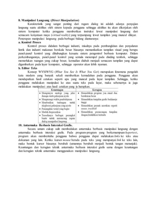 8. Manipulasi Langsung (Direct Manipulation) 
Karakteristik yang sangat penting dari ragam dialog ini adalah adanya penyajian 
langsung suatu aktifitas oleh sistem kepada pengguna sehingga aktifitas itu akan dikerjakan oleh 
sistem komputer ketika pengguna memberikan instruksi lewat manipulasi langsung dari 
semacam kenyataan maya (virtual reality) yang terpampang lewat tampilan yang muncul dilayar. 
Penerapan manipulasi langsung pada berbagai bidang diantaranya: 
a. Kontrol Proses 
Kontrol proses didalam berbagai industri, misalnya pada pembangkitan dan penyaluran 
listrik dan industri makanan berskala besar biasanya memanfaatkan tampilan visual yang berupa 
panel-panel kontrol yang dihubungkan kesuatu sistem pengontrol berbasis komputer. Dalam 
perkembangannya, panel-panel kontrol yang semula menempel pada dinding tembok, sehingga 
memerlukan ruangan yang cukup besar, kemudian diubah menjadi semacam tampilan yang dapat 
digambarkan pada layar komputer, sehingga operator akan lebih nyaman. 
b. Editor Teks 
Konsep WYSIWYG (What You See Is What You Get) merupakan fenomena pengolah 
kata modern yang banyak sekali memberikan kemudahan pada pengguna. Pengguna akan 
mendapatkan hasil cetakan seperti apa yang muncul pada layar tampilan. Sehingga, ketika 
pengguna melakukan manipulasi ke atas suatu teks pada layar, maka sebenarnya ia juga 
melakukan manipulasi atas hasil cetakan yang ia harapkan. 
10. Antarmuka Berbasis Interaksi Grafis. 
Secara umum cukup sulit membedakan antarmuka berbasis manipulasi langsung dengan 
antarmuka berbasis interaksi grafis. Pada program-program yang berkemampuan hypertext, 
program akan memberitahu pengguna bahwa pengguna dapat melakukan links ke teks atau 
dokuman yang lain. Ketika kursor mouse berada pada teks yang mempunyai link ke teks lain, 
maka bentuk kursor biasanya berubah (umumnya berubah menjadi bentuk tangan menunjuk). 
Keuntungan dan kerugian teknik antarmuka berbasis interaksi grafis sama dengan keuntungan 
dan kerugian teknik antarmuka menggunakan manipulasi langsung. 
 