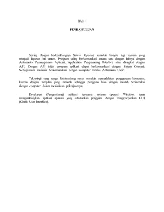 BAB I 
PENDAHULUAN 
Seiring dengan berkembangnya Sistem Operasi, semakin banyak lagi layanan yang 
menjadi layanan inti umum. Program saling berkomunikasi antara satu dengan lainnya dengan 
Antarmuka Pemrograman Aplikasi, Application Programming Interface atau disingkat dengan 
API. Dengan API inilah program aplikasi dapat berkomunikasi dengan Sistem Operasi. 
Sebagaimana manusia berkomunikasi dengan komputer melalui Antarmuka User. 
Teknologi yang sangat berkembang pesat semakin memudahkan penggunaan komputer, 
karena dengan tampilan yang menarik sehingga pengguna bisa dengan mudah berinteraksi 
dengan computer dalam melakukan pekerjaannya. 
Developer (Pengembang) aplikasi terutama system operasi Windows terus 
mengembangkan aplikasi aplikasi yang dibutuhkan pengguna dengan mengedepankan GUI 
(Grafis User Interface). 
 