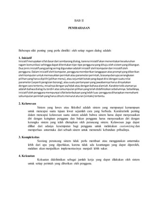 BAB II 
PEMBAHASAN 
Beberapa sifat penting yang perlu dimiliki oleh setiap ragam dialog adalah: 
1. Inisiatif 
Inisiatif merupakan sifat dasar dari sembarang dialog, karena inisiatif akan menentukan keseluruhan 
ragam komunikasi sehingga dapat ditentukan tipe-tipe pengguna yang dituju oleh sistem yang dibangun. 
Dua jenis inisiatif yang paling sering digunakan adalah inisiatif oleh komputer dan inisiatif oleh 
pengguna. Dalam inisiatif oleh komputer, pengguna memberikan tanggapan atas prompt yang diberikan 
oleh komputer untuk memasukkan perintah atau parameter perintah, biasanya berupa serangkaian 
pilihan yang harus dipilih (pilihan menu), atau sejumlah kotak yang dapat diisi dengan suatu nilai 
parameter (seperti pengisian borang), atau suatu pertanyaan yang jawabannya harus dinyatakan 
dengan cara tertentu, misalnya dengan ya/tidak atau dengan bahasa alamiah. Karakteristik utamanya 
adalah bahwa dialog itu terdiri atas sekumpulan pilihan yang telah didefinisikan sebelumnya. Sebaliknya, 
inisiatif oleh pengguna mempunyai sifat keterbukaan yang lebih luas: pengguna diharapkan memahami 
sekumpulan perintah yang harus ditulis menurut aturan (sintaks) tertentu. 
2. Keluwesan 
Sistem yang luwes atau fleksibel adalah sistem yang mempunyai kemampuan 
untuk mencapai suatu tujuan lewat sejumlah cara yang berbeda. Karakteristik penting 
dalam mencapai keluwesan suatu sistem adalah bahwa sistem harus dapat menyesuaikan 
diri dengan keinginan pengguna dan bukan pengguna harus menyesuaikan diri dengan 
kerangka sistem yang telah ditetapkan oleh perancang sistem. Keluwesan juga dapat 
dilihat dari adanya kesempatan bagi pengguna untuk melakukan customizing dan 
memperluas antarmuka dari sebuah sistem untuk memenuhi kebutuhan pribadinya. 
3. Kompleksitas 
Seorang perancang sistem tidak perlu membuat atau menggunakan antarmuka 
lebih dari apa yang diperlukan, karena tidak ada keuntungan yang dapat diperoleh, 
malahan akan menjadikan implementasinya menjadi lebih sukar. 
4. Kekuatan 
Kekuatan didefinisikan sebagai jumlah kerja yang dapat dilakukan oleh sistem 
untuk setiap perintah yang diberikan oleh pengguna. 
 
