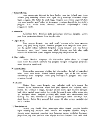 5. Beban Informasi 
Agar penyampaian informasi itu dapat berdaya guna dan berhasil guna, beban 
informasi yang terkandung didalam suatu ragam dialog seharusnya disesuaikan dengan 
tingkat pengguna. Jika beban itu terlalu tinggi, pengguna akan merasa sangat terbebani 
yang akan berakibat negatif dalam hal kemampuan pengolahan kognitif dan tingkah laku 
pengguna akan merasa bahwa sistemnya seolah-olah menyembunyikan kinerja 
penggunanya sendiri. 
6. Konsistensi 
Konsistensi harus diterapkan pada perancangan antarmuka pengguna. Contoh 
pada format pemasukan data dan format tampilan data. 
7. Umpan Balik 
Pada program komputer yang tidak ramah, pengguna sering harus menunggu 
proses yang yang sedang berjalan, sementara pengguna tidak mengetahui status proses 
saat itu, apakah sedang melakukan komputasi, sedang mencetak hasil, atau bahkan 
komputernya macet (hang) karena suatu sebab. Program yang baik akan selalu 
memberikan umpan balik kepada pengguna atas apa yang dikerjakan saat itu. 
8. Observabilitas 
Sistem dikatakan mempunyai sifat observabilitas apabila sistem itu berfungsi 
secara benar dan nampak sederhana bagi pengguna meskipun sesungguhnya pengolahan 
secara internalnya sangat rumit. 
9. Kontrolabilitas 
Kontrolabilitas merupakan kebalikan dari observabilitas, dan hal ini berimplikasi 
bahwa sistem selalu berada dibawah kontrol pengguna. Agar hal ini tidak tercapai, 
antarmukanya harus mempunyai sarana yang memungkinkan pengguna untuk dapat 
melakukan kendali. 
10. Efisiensi 
Efisiensi dalam sistem komputer yang melibatkan unjuk kerja manusia dan 
komputer secara bersama-sama adalah hasil yang diperoleh dari kerjasama antara 
manusia dan komputer. Sehingga, meskipun efisiensi dalam aspek rekayasa perangkat 
lunak sistem menjadi sangat penting jika mereka berpengaruh pada waktu tanggap atau 
laju penampilan sistem, seringkali perancang lebih memilih untuk memanfaatkan hasil 
teknologi baru untuk meminimalkan ongkos pengembangan sistem. Sebaliknya, tidak 
dapat dipungkiri bahwa biaya personal dari seorang ahli akan semakin meningkat dari 
waktu ke waktu. 
11. Keseimbangan 
Strategi yang diambil dalam perancangan sistem manusia komputer haruslah 
dapat membagi-bagi pekerjaan antara manusia dan komputer seoptimal mungkin. 
Manusia dapat menangani persoalan yang berurusan dengan perubahan lingkungan, 
pengetahuan yang tidak pasti dan tidak lengkap, sementara komputer lebih cocok untuk 
 