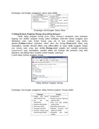 Keuntungan dan kerugian penggunaan sistem menu adalah: 
Keuntungan dan Kerugian Sistem Menu 
5. Dialog Berbasis Pengisian Borang (form filling dialogue) 
Teknik dialog pengisian borang (form filling dialogue) merupakan suatu penerapan 
langsung dari aktifitas pengisian borang dalam kehidupan sehari-hari dimana pengguna akan 
dihadapkan pada suatu bentuk borang yang ada di layar komputer yang mereka 
gunakan. Perlman membuat perbedaan antara menu dan borang. Menu adalah dialog yang 
menampilkan sejumlah alternatif pilihan yang pilihan-pilihan itu dapat dipilih pengguna dengan 
cara tertentu pada setiap daur aktifitas. Borang adalah tampilan dari sejumlah persyaratan 
(requirement) yang menampilkan sejumlah pilihan dan berbagai nilai parameter yang telah 
ditentukan dan diintegrasikan kedalam sebuah tampilan pada layar. 
Contoh dialog berbasis pengisian borang 
Dialog Berbasis Pengisian Borang 
Keuntungan dan kerugian penggunaan dialog berbasis pengisian borang adalah: 
 