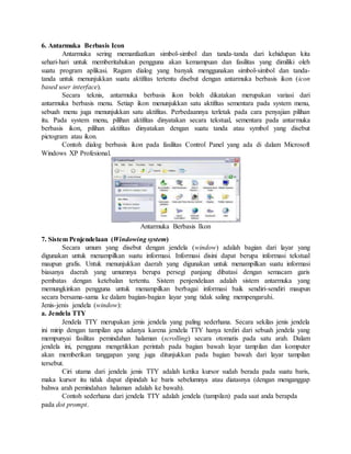 6. Antarmuka Berbasis Icon 
Antarmuka sering memanfaatkan simbol-simbol dan tanda-tanda dari kehidupan kita 
sehari-hari untuk memberitahukan pengguna akan kemampuan dan fasilitas yang dimiliki oleh 
suatu program aplikasi. Ragam dialog yang banyak menggunakan simbol-simbol dan tanda-tanda 
untuk menunjukkan suatu aktifitas tertentu disebut dengan antarmuka berbasis ikon (icon 
based user interface). 
Secara teknis, antarmuka berbasis ikon boleh dikatakan merupakan variasi dari 
antarmuka berbasis menu. Setiap ikon menunjukkan satu aktifitas sementara pada system menu, 
sebuah menu juga menunjukkan satu aktifitas. Perbedaannya terletak pada cara penyajian pilihan 
itu. Pada system menu, pilihan aktifitas dinyatakan secara tekstual, sementara pada antarmuka 
berbasis ikon, pilihan aktifitas dinyatakan dengan suatu tanda atau symbol yang disebut 
pictogram atau ikon. 
Contoh dialog berbasis ikon pada fasilitas Control Panel yang ada di dalam Microsoft 
Windows XP Profesional. 
Antarmuka Berbasis Ikon 
7. Sistem Penjendelaan (Windowing system) 
Secara umum yang disebut dengan jendela (window) adalah bagian dari layar yang 
digunakan untuk menampilkan suatu informasi. Informasi disini dapat berupa informasi tekstual 
maupun grafis. Untuk menunjukkan daerah yang digunakan untuk menampilkan suatu informasi 
biasanya daerah yang umumnya berupa persegi panjang dibatasi dengan semacam garis 
pembatas dengan ketebalan tertentu. Sistem penjendelaan adalah sistem antarmuka yang 
memungkinkan pengguna untuk menampilkan berbagai informasi baik sendiri-sendiri maupun 
secara bersama-sama ke dalam bagian-bagian layar yang tidak saling mempengaruhi. 
Jenis-jenis jendela (window): 
a. Jendela TTY 
Jendela TTY merupakan jenis jendela yang paling sederhana. Secara sekilas jenis jendela 
ini mirip dengan tampilan apa adanya karena jendela TTY hanya terdiri dari sebuah jendela yang 
mempunyai fasilitas pemindahan halaman (scrolling) secara otomatis pada satu arah. Dalam 
jendela ini, pengguna mengetikkan perintah pada bagian bawah layar tampilan dan komputer 
akan memberikan tanggapan yang juga ditunjukkan pada bagian bawah dari layar tampilan 
tersebut. 
Ciri utama dari jendela jenis TTY adalah ketika kursor sudah berada pada suatu baris, 
maka kursor itu tidak dapat dipindah ke baris sebelumnya atau diatasnya (dengan menganggap 
bahwa arah pemindahan halaman adalah ke bawah). 
Contoh sederhana dari jendela TTY adalah jendela (tampilan) pada saat anda berapda 
pada dot prompt. 
 
