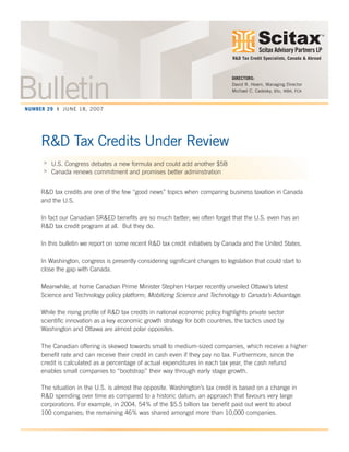 Scitax Advisory Partners LP
TM
R&D Tax Credits Under Review
> U.S. Congress debates a new formula and could add another $5B
> Canada renews commitment and promises better adminstration
R&D tax credits are one of the few “good news” topics when comparing business taxation in Canada
and the U.S.
In fact our Canadian SR&ED benefits are so much better; we often forget that the U.S. even has an
R&D tax credit program at all. But they do.
In this bulletin we report on some recent R&D tax credit initiatives by Canada and the United States.
In Washington, congress is presently considering significant changes to legislation that could start to
close the gap with Canada.
Meanwhile, at home Canadian Prime Minister Stephen Harper recently unveiled Ottawa’s latest
Science and Technology policy platform; Mobilizing Science and Technology to Canada’s Advantage.
While the rising profile of R&D tax credits in national economic policy highlights private sector
scientific innovation as a key economic growth strategy for both countries, the tactics used by
Washington and Ottawa are almost polar opposites.
The Canadian offering is skewed towards small to medium-sized companies, which receive a higher
benefit rate and can receive their credit in cash even if they pay no tax. Furthermore, since the
credit is calculated as a percentage of actual expenditures in each tax year, the cash refund
enables small companies to “bootstrap” their way through early stage growth.
The situation in the U.S. is almost the opposite. Washington’s tax credit is based on a change in
R&D spending over time as compared to a historic datum; an approach that favours very large
corporations. For example, in 2004, 54% of the $5.5 billion tax benefit paid out went to about
100 companies; the remaining 46% was shared amongst more than 10,000 companies.
DIRECTORS:
David R. Hearn, Managing Director
Michael C. Cadesky, BSc, MBA, FCA
R&D Tax Credit Specialists, Canada & Abroad
BulletinNUMBER 29 | JUNE 18, 2007
 