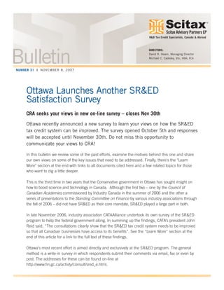 Scitax Advisory Partners LP
TM
Ottawa Launches Another SR&ED
Satisfaction Survey
CRA seeks your views in new on-line survey – closes Nov 30th
Ottawa recently announced a new survey to learn your views on how the SR&ED
tax credit system can be improved. The survey opened October 5th and responses
will be accepted until November 30th. Do not miss this opportunity to
communicate your views to CRA!
In this bulletin we review some of the past efforts, examine the motives behind this one and share
our own views on some of the key issues that need to be addressed. Finally, there's the "Learn
More" section at the end with links to all documents cited here and a few related topics for those
who want to dig a little deeper.
This is the third time in two years that the Conservative government in Ottawa has sought insight on
how to boost science and technology in Canada. Although the first two – one by the Council of
Canadian Academies commissioned by Industry Canada in the summer of 2006 and the other a
series of presentations to the Standing Committee on Finance by various industry associations through
the fall of 2006 – did not have SR&ED as their core mandate, SR&ED played a large part in both.
In late November 2006, industry association CATAAlliance undertook its own survey of the SR&ED
program to help the federal government along. In summing up the findings, CATA’s president John
Reid said, “The consultations clearly show that the SR&ED tax credit system needs to be improved
so that all Canadian businesses have access to its benefits”. See the “Learn More” section at the
end of this article for a link to the full text of these findings.
Ottawa’s most recent effort is aimed directly and exclusively at the SR&ED program. The general
method is a write-in survey in which respondents submit their comments via email, fax or even by
post. The addresses for these can be found on-line at
http://www.fin.gc.ca/activty/consult/sred_e.html.
DIRECTORS:
David R. Hearn, Managing Director
Michael C. Cadesky, BSc, MBA, FCA
R&D Tax Credit Specialists, Canada & Abroad
BulletinNUMBER 31 | NOVEMBER 8, 2007
 