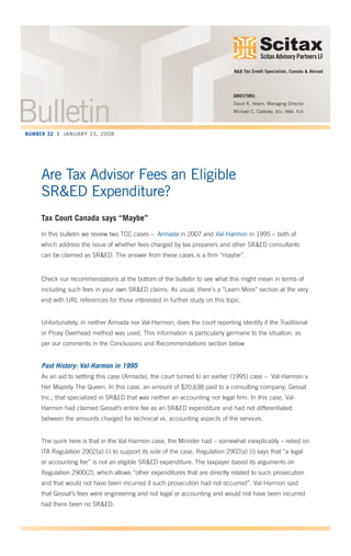 Scitax Advisory Partners LP
TM
Are Tax Advisor Fees an Eligible
SR&ED Expenditure?
Tax Court Canada says “Maybe”
In this bulletin we review two TCC cases – Armada in 2007 and Val-Harmon in 1995 – both of
which address the issue of whether fees charged by tax preparers and other SR&ED consultants
can be claimed as SR&ED. The answer from these cases is a firm “maybe”.
Check our recommendations at the bottom of the bulletin to see what this might mean in terms of
including such fees in your own SR&ED claims. As usual, there's a "Learn More" section at the very
end with URL references for those interested in further study on this topic.
Unfortunately, in neither Armada nor Val-Harmon, does the court reporting identify if the Traditional
or Proxy Overhead method was used. This information is particularly germane to the situation, as
per our comments in the Conclusions and Recommendations section below
Past History: Val-Harmon in 1995
As an aid to settling this case (Armada), the court turned to an earlier (1995) case – Val-Harmon v.
Her Majesty The Queen. In this case, an amount of $20,638 paid to a consulting company; Gessat
Inc.; that specialized in SR&ED that was neither an accounting nor legal firm. In this case, Val-
Harmon had claimed Gessat’s entire fee as an SR&ED expenditure and had not differentiated
between the amounts charged for technical vs. accounting aspects of the services.
The quirk here is that in the Val-Harmon case, the Minister had – somewhat inexplicably – relied on
ITA Regulation 2902(a) (i) to support its side of the case. Regulation 2902(a) (i) says that “a legal
or accounting fee” is not an eligible SR&ED expenditure. The taxpayer based its arguments on
Regulation 2900(2), which allows “other expenditures that are directly related to such prosecution
and that would not have been incurred if such prosecution had not occurred”. Val-Harmon said
that Gessat’s fees were engineering and not legal or accounting and would not have been incurred
had there been no SR&ED.
DIRECTORS:
David R. Hearn, Managing Director
Michael C. Cadesky, BSc, MBA, FCA
R&D Tax Credit Specialists, Canada & Abroad
BulletinNUMBER 32 | JANUARY 15, 2008
 