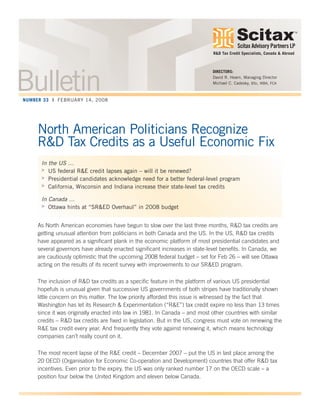 Scitax Advisory Partners LP
TM
North American Politicians Recognize
R&D Tax Credits as a Useful Economic Fix
In the US …
> US federal R&E credit lapses again – will it be renewed?
> Presidential candidates acknowledge need for a better federal-level program
> California, Wisconsin and Indiana increase their state-level tax credits
In Canada …
> Ottawa hints at “SR&ED Overhaul” in 2008 budget
As North American economies have begun to slow over the last three months, R&D tax credits are
getting unusual attention from politicians in both Canada and the US. In the US, R&D tax credits
have appeared as a significant plank in the economic platform of most presidential candidates and
several governors have already enacted significant increases in state-level benefits. In Canada, we
are cautiously optimistic that the upcoming 2008 federal budget – set for Feb 26 – will see Ottawa
acting on the results of its recent survey with improvements to our SR&ED program.
The inclusion of R&D tax credits as a specific feature in the platform of various US presidential
hopefuls is unusual given that successive US governments of both stripes have traditionally shown
little concern on this matter. The low priority afforded this issue is witnessed by the fact that
Washington has let its Research & Experimentation (“R&E”) tax credit expire no less than 13 times
since it was originally enacted into law in 1981. In Canada – and most other countries with similar
credits – R&D tax credits are fixed in legislation. But in the US, congress must vote on renewing the
R&E tax credit every year. And frequently they vote against renewing it, which means technology
companies can’t really count on it.
The most recent lapse of the R&E credit – December 2007 – put the US in last place among the
20 OECD (Organisation for Economic Co-operation and Development) countries that offer R&D tax
incentives. Even prior to the expiry, the US was only ranked number 17 on the OECD scale – a
position four below the United Kingdom and eleven below Canada.
DIRECTORS:
David R. Hearn, Managing Director
Michael C. Cadesky, BSc, MBA, FCA
R&D Tax Credit Specialists, Canada & Abroad
BulletinNUMBER 33 | FEBRUARY 14, 2008
 