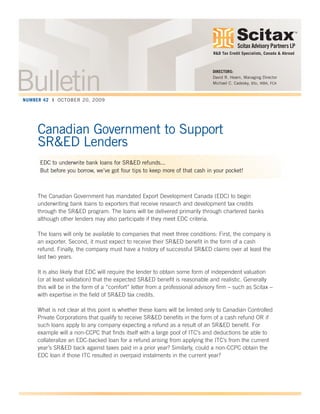 Scitax Advisory Partners LP
TM
Canadian Government to Support
SR&ED Lenders
EDC to underwrite bank loans for SR&ED refunds...
But before you borrow, we’ve got four tips to keep more of that cash in your pocket!
The Canadian Government has mandated Export Development Canada (EDC) to begin
underwriting bank loans to exporters that receive research and development tax credits
through the SR&ED program. The loans will be delivered primarily through chartered banks
although other lenders may also participate if they meet EDC criteria.
The loans will only be available to companies that meet three conditions: First, the company is
an exporter. Second, it must expect to receive their SR&ED benefit in the form of a cash
refund. Finally, the company must have a history of successful SR&ED claims over at least the
last two years.
It is also likely that EDC will require the lender to obtain some form of independent valuation
(or at least validation) that the expected SR&ED benefit is reasonable and realistic. Generally
this will be in the form of a “comfort” letter from a professional advisory firm – such as Scitax –
with expertise in the field of SR&ED tax credits.
What is not clear at this point is whether these loans will be limited only to Canadian Controlled
Private Corporations that qualify to receive SR&ED benefits in the form of a cash refund OR if
such loans apply to any company expecting a refund as a result of an SR&ED benefit. For
example will a non-CCPC that finds itself with a large pool of ITC’s and deductions be able to
collateralize an EDC-backed loan for a refund arising from applying the ITC’s from the current
year’s SR&ED back against taxes paid in a prior year? Similarly, could a non-CCPC obtain the
EDC loan if those ITC resulted in overpaid instalments in the current year?
DIRECTORS:
David R. Hearn, Managing Director
Michael C. Cadesky, BSc, MBA, FCA
R&D Tax Credit Specialists, Canada & Abroad
BulletinNUMBER 42 | OCTOBER 20, 2009
 