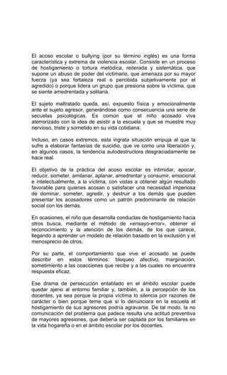 El acoso escolar o bullying (por su término inglés) es una forma
característica y extrema de violencia escolar. Consiste en un proceso
de hostigamiento o tortura metódica, reiterada y sistemática, que
supone un abuso de poder del victimario, que amenaza por su mayor
fuerza (ya sea fortaleza real o percibida subjetivamente por el
agredido) o porque lidera un grupo que presiona sobre la víctima, que
se siente amedrentada y solitaria.
El sujeto maltratado queda, así, expuesto física y emocionalmente
ante el sujeto agresor, generándose como consecuencia una serie de
secuelas psicológicas. Es común que el niño acosado viva
aterrorizado con la idea de asistir a la escuela y que se muestre muy
nervioso, triste y sometido en su vida cotidiana.
Incluso, en casos extremos, esta ingrata situación empuja al que la
sufre a elaborar fantasías de suicidio, que ve como una liberación y,
en algunos casos, la tendencia autodestructora desgraciadamente se
hace real.
El objetivo de la práctica del acoso escolar es intimidar, apocar,
reducir, someter, amilanar, aplanar, amedrentar y consumir, emocional
e intelectualmente, a la víctima, con vistas a obtener algún resultado
favorable para quienes acosan o satisfacer una necesidad imperiosa
de dominar, someter, agredir, y destruir a los demás que pueden
presentar los acosadores como un patrón predominante de relación
social con los demás.
En ocasiones, el niño que desarrolla conductas de hostigamiento hacia
otros busca, mediante el método de «ensayo-error», obtener el
reconocimiento y la atención de los demás, de los que carece,
llegando a aprender un modelo de relación basado en la exclusión y el
menosprecio de otros.
Por su parte, el comportamiento que vive el acosado se puede
describir en estos términos: bloqueo afectivo, marginación,
sometimiento a las coacciones que recibe y a las cuales no encuentra
respuesta eficaz.
Ese drama de persecución entablado en el ámbito escolar puede
quedar ajeno al entorno familiar y, también, a la percepción de los
docentes, ya sea porque la propia víctima lo silencia por razones de
carácter o bien porque teme que si lo denunciara en la escuela el
hostigamiento de sus agresores podría agravarse. De tal modo, la no
comunicación del problema que padece resulta una actitud preventiva
de mayores agresiones, que debería ser captada por los familiares en
la vida hogareña o en el ámbito escolar por los docentes.
 