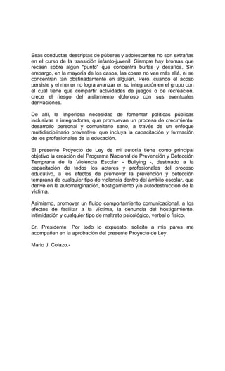 Esas conductas descriptas de púberes y adolescentes no son extrañas
en el curso de la transición infanto-juvenil. Siempre hay bromas que
recaen sobre algún "punto" que concentra burlas y desafíos. Sin
embargo, en la mayoría de los casos, las cosas no van más allá, ni se
concentran tan obstinadamente en alguien. Pero, cuando el acoso
persiste y el menor no logra avanzar en su integración en el grupo con
el cual tiene que compartir actividades de juegos o de recreación,
crece el riesgo del aislamiento doloroso con sus eventuales
derivaciones.
De allí, la imperiosa necesidad de fomentar políticas públicas
inclusivas e integradoras, que promuevan un proceso de crecimiento,
desarrollo personal y comunitario sano, a través de un enfoque
multidisciplinario preventivo, que incluya la capacitación y formación
de los profesionales de la educación.
El presente Proyecto de Ley de mi autoría tiene como principal
objetivo la creación del Programa Nacional de Prevención y Detección
Temprana de la Violencia Escolar - Bullying -, destinado a la
capacitación de todos los actores y profesionales del proceso
educativo, a los efectos de promover la prevención y detección
temprana de cualquier tipo de violencia dentro del ámbito escolar, que
derive en la automarginación, hostigamiento y/o autodestrucción de la
víctima.
Asimismo, promover un fluido comportamiento comunicacional, a los
efectos de facilitar a la víctima, la denuncia del hostigamiento,
intimidación y cualquier tipo de maltrato psicológico, verbal o físico.
Sr. Presidente: Por todo lo expuesto, solicito a mis pares me
acompañen en la aprobación del presente Proyecto de Ley.
Mario J. Colazo.-
 